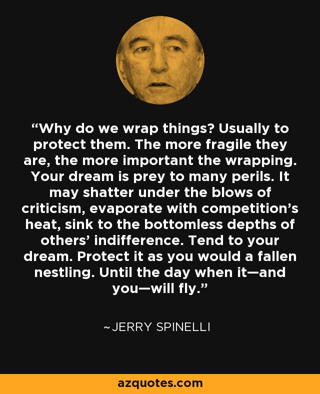 Why do we wrap things? Usually to protect them. The more fragile they are, the more important the wrapping. Your dream is prey to many perils. It may shatter under the blows of criticism, evaporate with competition's heat, sink to the bottomless depths of others' indifference. Tend to your dream. Protect it as you would a fallen nestling. Until the day when it—and you—will fly. - Jerry Spinelli