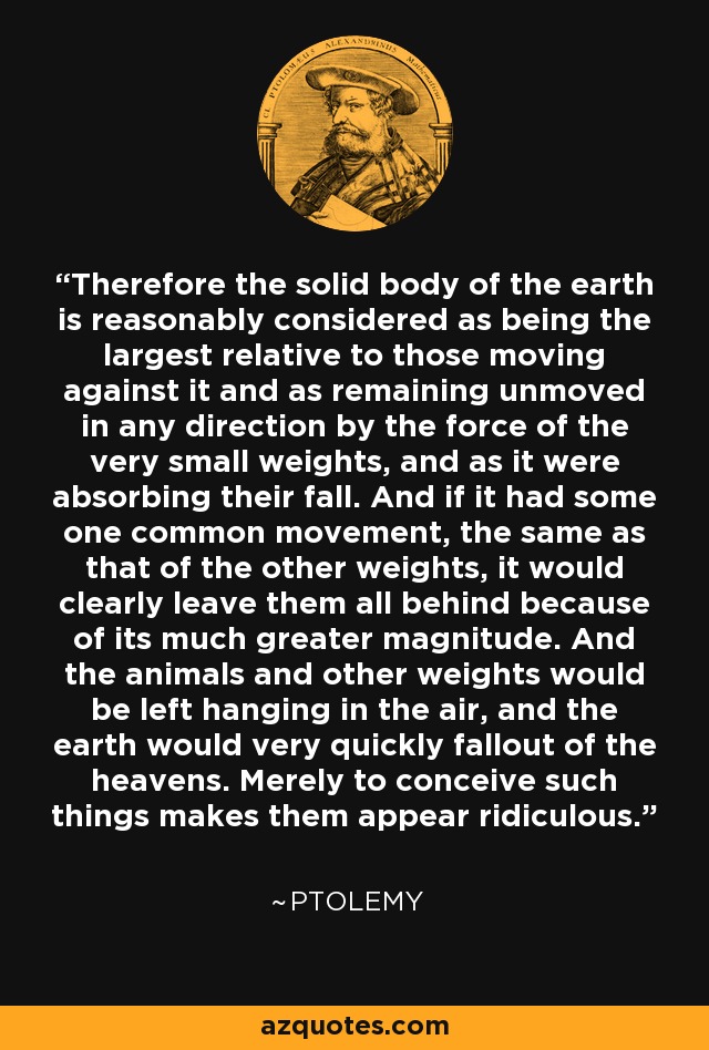 Therefore the solid body of the earth is reasonably considered as being the largest relative to those moving against it and as remaining unmoved in any direction by the force of the very small weights, and as it were absorbing their fall. And if it had some one common movement, the same as that of the other weights, it would clearly leave them all behind because of its much greater magnitude. And the animals and other weights would be left hanging in the air, and the earth would very quickly fallout of the heavens. Merely to conceive such things makes them appear ridiculous. - Ptolemy