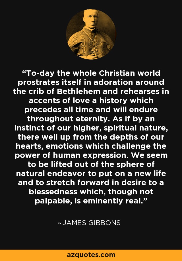 To-day the whole Christian world prostrates itself in adoration around the crib of Bethlehem and rehearses in accents of love a history which precedes all time and will endure throughout eternity. As if by an instinct of our higher, spiritual nature, there well up from the depths of our hearts, emotions which challenge the power of human expression. We seem to be lifted out of the sphere of natural endeavor to put on a new life and to stretch forward in desire to a blessedness which, though not palpable, is eminently real. - James Gibbons