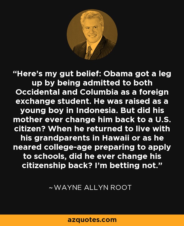 Here’s my gut belief: Obama got a leg up by being admitted to both Occidental and Columbia as a foreign exchange student. He was raised as a young boy in Indonesia. But did his mother ever change him back to a U.S. citizen? When he returned to live with his grandparents in Hawaii or as he neared college-age preparing to apply to schools, did he ever change his citizenship back? I’m betting not. - Wayne Allyn Root