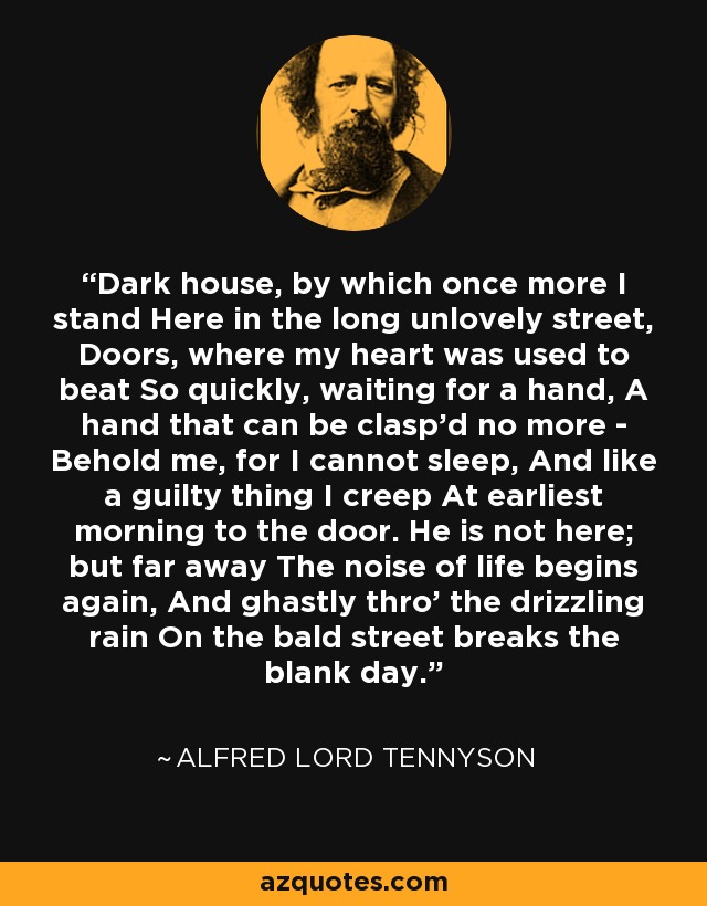 Dark house, by which once more I stand Here in the long unlovely street, Doors, where my heart was used to beat So quickly, waiting for a hand, A hand that can be clasp'd no more - Behold me, for I cannot sleep, And like a guilty thing I creep At earliest morning to the door. He is not here; but far away The noise of life begins again, And ghastly thro' the drizzling rain On the bald street breaks the blank day. - Alfred Lord Tennyson