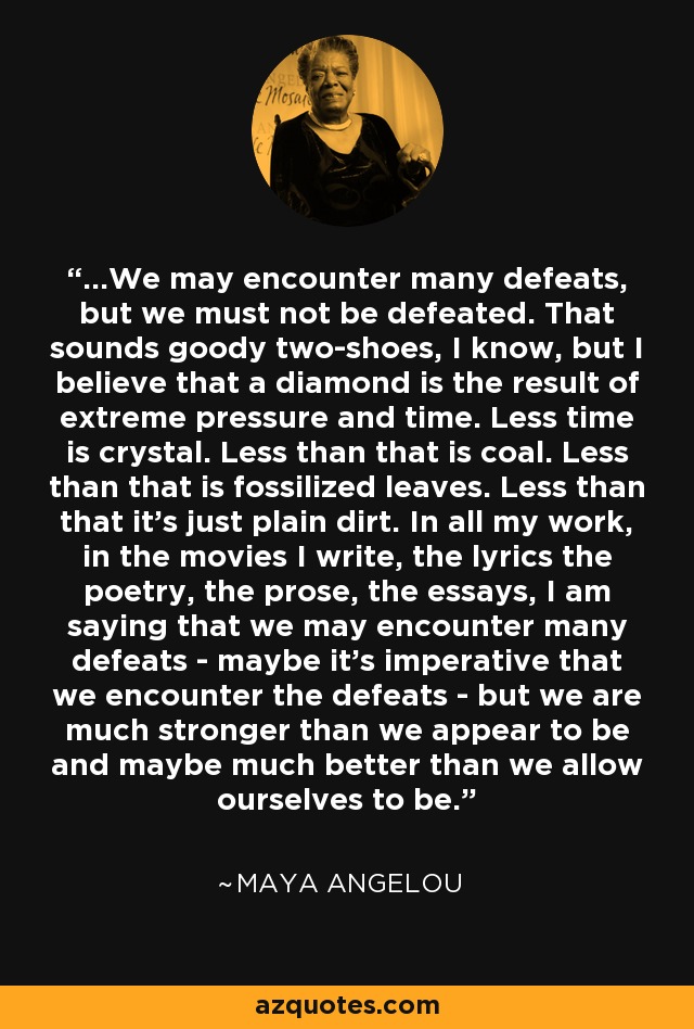 ...We may encounter many defeats, but we must not be defeated. That sounds goody two-shoes, I know, but I believe that a diamond is the result of extreme pressure and time. Less time is crystal. Less than that is coal. Less than that is fossilized leaves. Less than that it's just plain dirt. In all my work, in the movies I write, the lyrics the poetry, the prose, the essays, I am saying that we may encounter many defeats - maybe it's imperative that we encounter the defeats - but we are much stronger than we appear to be and maybe much better than we allow ourselves to be. - Maya Angelou