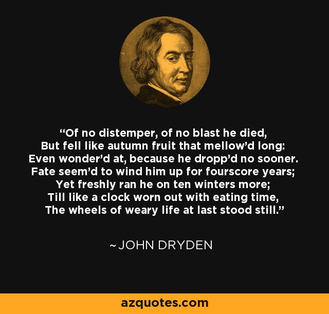 Of no distemper, of no blast he died, But fell like autumn fruit that mellow'd long: Even wonder'd at, because he dropp'd no sooner. Fate seem'd to wind him up for fourscore years; Yet freshly ran he on ten winters more; Till like a clock worn out with eating time, The wheels of weary life at last stood still. - John Dryden