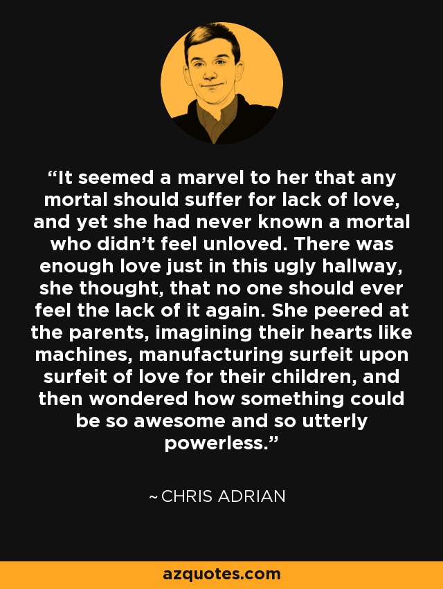 It seemed a marvel to her that any mortal should suffer for lack of love, and yet she had never known a mortal who didn't feel unloved. There was enough love just in this ugly hallway, she thought, that no one should ever feel the lack of it again. She peered at the parents, imagining their hearts like machines, manufacturing surfeit upon surfeit of love for their children, and then wondered how something could be so awesome and so utterly powerless. - Chris Adrian