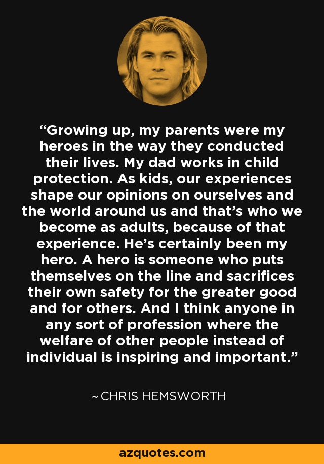 Growing up, my parents were my heroes in the way they conducted their lives. My dad works in child protection. As kids, our experiences shape our opinions on ourselves and the world around us and that's who we become as adults, because of that experience. He's certainly been my hero. A hero is someone who puts themselves on the line and sacrifices their own safety for the greater good and for others. And I think anyone in any sort of profession where the welfare of other people instead of individual is inspiring and important. - Chris Hemsworth