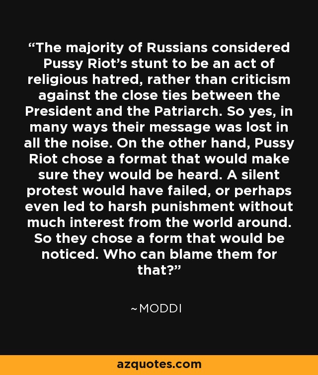 The majority of Russians considered Pussy Riot's stunt to be an act of religious hatred, rather than criticism against the close ties between the President and the Patriarch. So yes, in many ways their message was lost in all the noise. On the other hand, Pussy Riot chose a format that would make sure they would be heard. A silent protest would have failed, or perhaps even led to harsh punishment without much interest from the world around. So they chose a form that would be noticed. Who can blame them for that? - Moddi