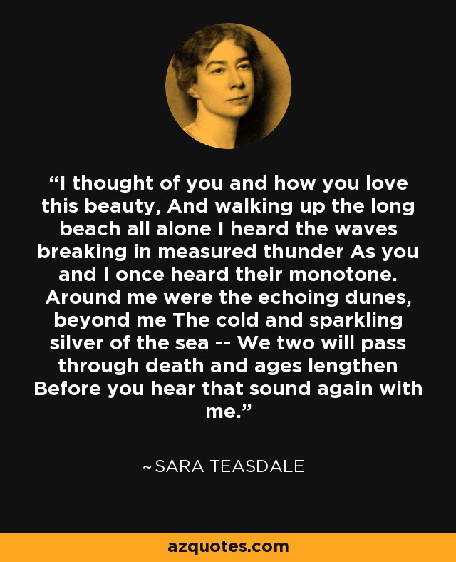 I thought of you and how you love this beauty, And walking up the long beach all alone I heard the waves breaking in measured thunder As you and I once heard their monotone. Around me were the echoing dunes, beyond me The cold and sparkling silver of the sea -- We two will pass through death and ages lengthen Before you hear that sound again with me. - Sara Teasdale