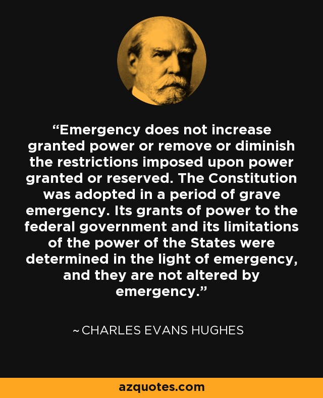 Emergency does not increase granted power or remove or diminish the restrictions imposed upon power granted or reserved. The Constitution was adopted in a period of grave emergency. Its grants of power to the federal government and its limitations of the power of the States were determined in the light of emergency, and they are not altered by emergency. - Charles Evans Hughes