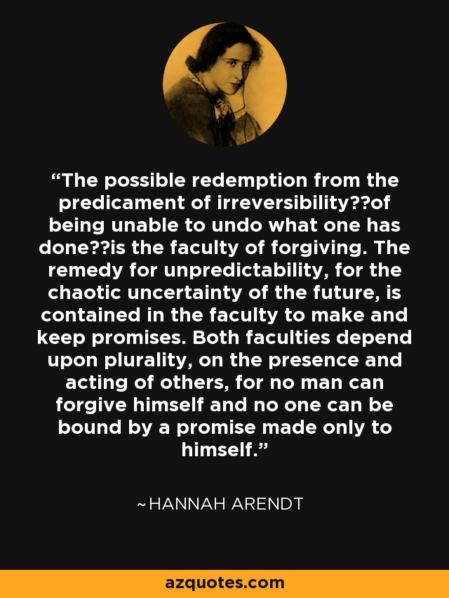 The possible redemption from the predicament of irreversibility──of being unable to undo what one has done──is the faculty of forgiving. The remedy for unpredictability, for the chaotic uncertainty of the future, is contained in the faculty to make and keep promises. Both faculties depend upon plurality, on the presence and acting of others, for no man can forgive himself and no one can be bound by a promise made only to himself. - Hannah Arendt