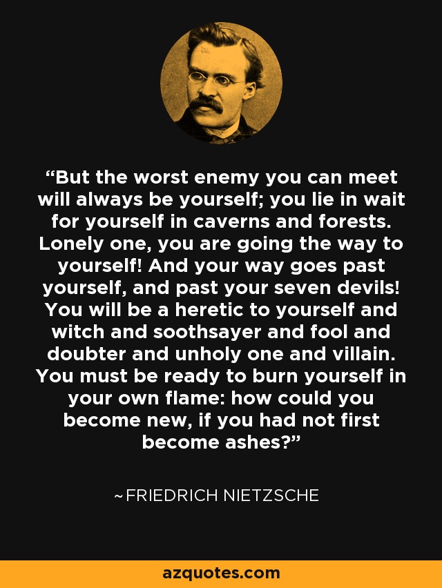 But the worst enemy you can meet will always be yourself; you lie in wait for yourself in caverns and forests. Lonely one, you are going the way to yourself! And your way goes past yourself, and past your seven devils! You will be a heretic to yourself and witch and soothsayer and fool and doubter and unholy one and villain. You must be ready to burn yourself in your own flame: how could you become new, if you had not first become ashes? - Friedrich Nietzsche