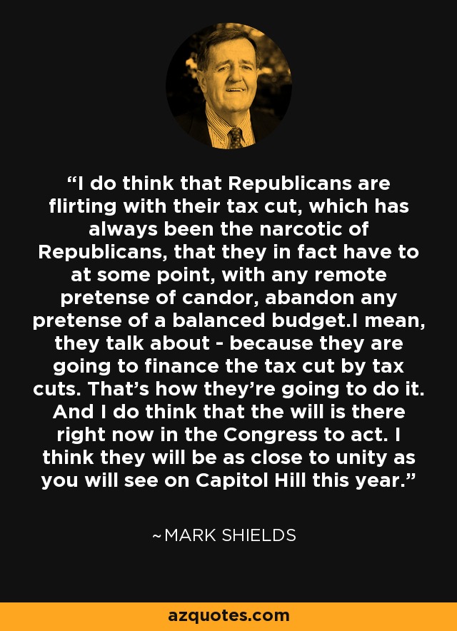 I do think that Republicans are flirting with their tax cut, which has always been the narcotic of Republicans, that they in fact have to at some point, with any remote pretense of candor, abandon any pretense of a balanced budget.I mean, they talk about - because they are going to finance the tax cut by tax cuts. That's how they're going to do it. And I do think that the will is there right now in the Congress to act. I think they will be as close to unity as you will see on Capitol Hill this year. - Mark Shields