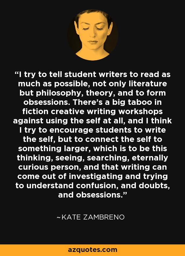 I try to tell student writers to read as much as possible, not only literature but philosophy, theory, and to form obsessions. There's a big taboo in fiction creative writing workshops against using the self at all, and I think I try to encourage students to write the self, but to connect the self to something larger, which is to be this thinking, seeing, searching, eternally curious person, and that writing can come out of investigating and trying to understand confusion, and doubts, and obsessions. - Kate Zambreno