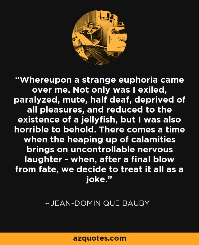 Whereupon a strange euphoria came over me. Not only was I exiled, paralyzed, mute, half deaf, deprived of all pleasures, and reduced to the existence of a jellyfish, but I was also horrible to behold. There comes a time when the heaping up of calamities brings on uncontrollable nervous laughter - when, after a final blow from fate, we decide to treat it all as a joke. - Jean-Dominique Bauby