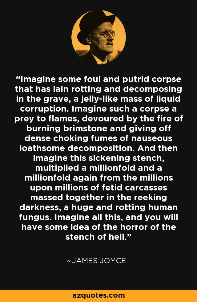 Imagine some foul and putrid corpse that has lain rotting and decomposing in the grave, a jelly-like mass of liquid corruption. Imagine such a corpse a prey to flames, devoured by the fire of burning brimstone and giving off dense choking fumes of nauseous loathsome decomposition. And then imagine this sickening stench, multiplied a millionfold and a millionfold again from the millions upon millions of fetid carcasses massed together in the reeking darkness, a huge and rotting human fungus. Imagine all this, and you will have some idea of the horror of the stench of hell. - James Joyce