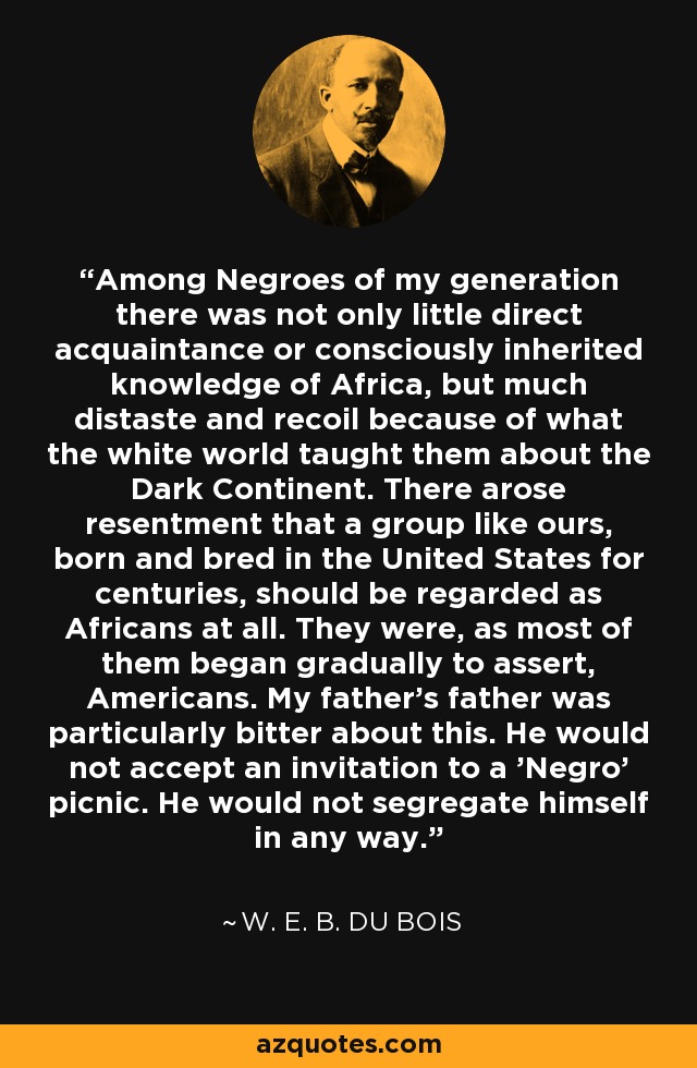 Among Negroes of my generation there was not only little direct acquaintance or consciously inherited knowledge of Africa, but much distaste and recoil because of what the white world taught them about the Dark Continent. There arose resentment that a group like ours, born and bred in the United States for centuries, should be regarded as Africans at all. They were, as most of them began gradually to assert, Americans. My father's father was particularly bitter about this. He would not accept an invitation to a 'Negro' picnic. He would not segregate himself in any way. - W. E. B. Du Bois