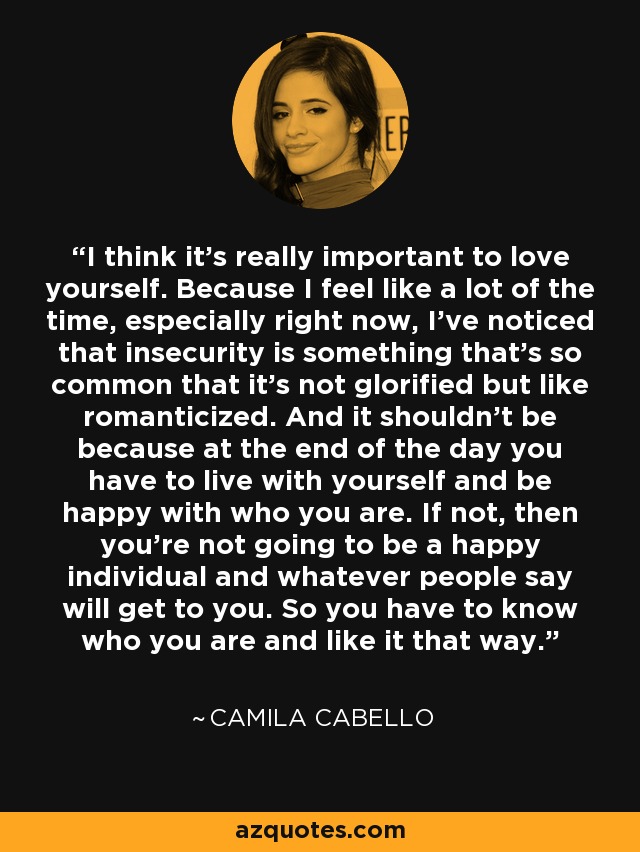 I think it's really important to love yourself. Because I feel like a lot of the time, especially right now, I've noticed that insecurity is something that's so common that it's not glorified but like romanticized. And it shouldn't be because at the end of the day you have to live with yourself and be happy with who you are. If not, then you're not going to be a happy individual and whatever people say will get to you. So you have to know who you are and like it that way. - Camila Cabello