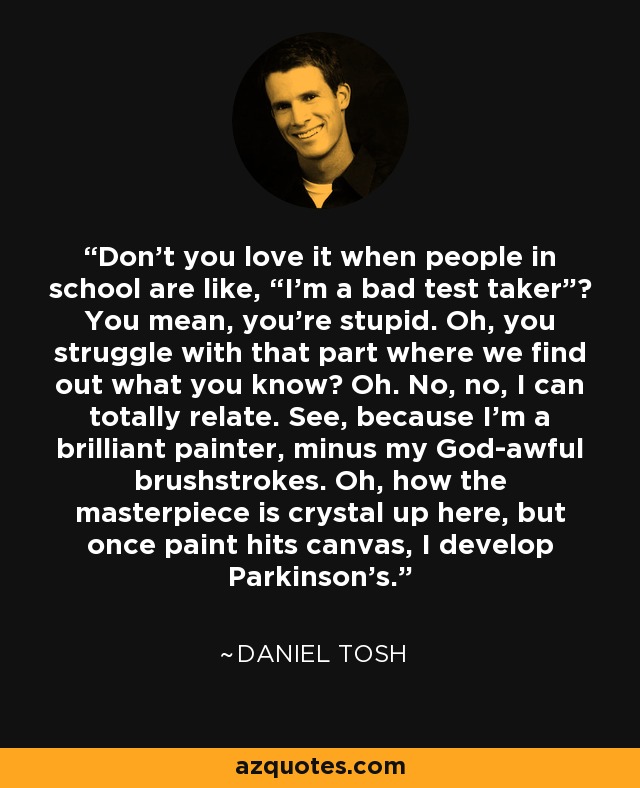 Don't you love it when people in school are like, “I'm a bad test taker”? You mean, you're stupid. Oh, you struggle with that part where we find out what you know? Oh. No, no, I can totally relate. See, because I'm a brilliant painter, minus my God-awful brushstrokes. Oh, how the masterpiece is crystal up here, but once paint hits canvas, I develop Parkinson's. - Daniel Tosh