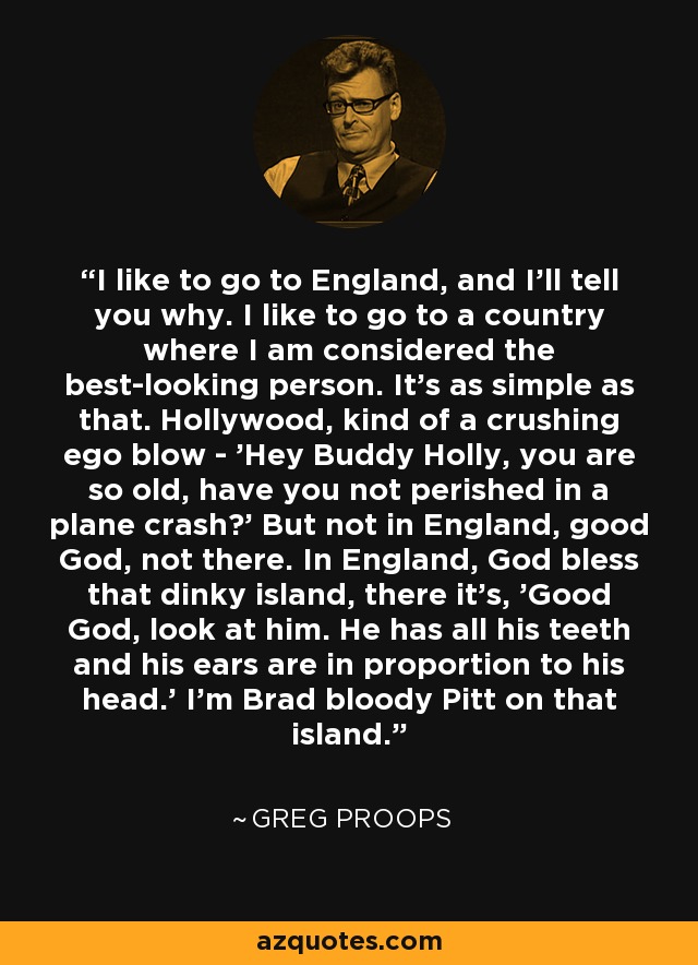 I like to go to England, and I'll tell you why. I like to go to a country where I am considered the best-looking person. It's as simple as that. Hollywood, kind of a crushing ego blow - 'Hey Buddy Holly, you are so old, have you not perished in a plane crash?' But not in England, good God, not there. In England, God bless that dinky island, there it's, 'Good God, look at him. He has all his teeth and his ears are in proportion to his head.' I'm Brad bloody Pitt on that island. - Greg Proops