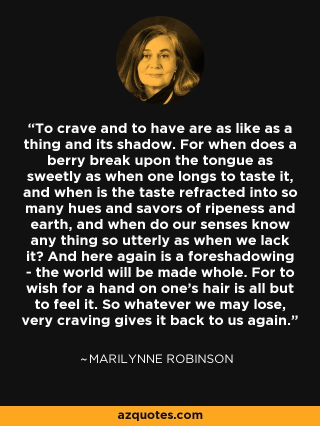 To crave and to have are as like as a thing and its shadow. For when does a berry break upon the tongue as sweetly as when one longs to taste it, and when is the taste refracted into so many hues and savors of ripeness and earth, and when do our senses know any thing so utterly as when we lack it? And here again is a foreshadowing - the world will be made whole. For to wish for a hand on one's hair is all but to feel it. So whatever we may lose, very craving gives it back to us again. - Marilynne Robinson