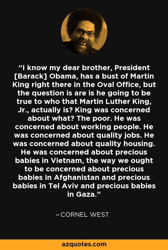 I know my dear brother, President [Barack] Obama, has a bust of Martin King right there in the Oval Office, but the question is are is he going to be true to who that Martin Luther King, Jr., actually is? King was concerned about what? The poor. He was concerned about working people. He was concerned about quality jobs. He was concerned about quality housing. He was concerned about precious babies in Vietnam, the way we ought to be concerned about precious babies in Afghanistan and precious babies in Tel Aviv and precious babies in Gaza. - Cornel West