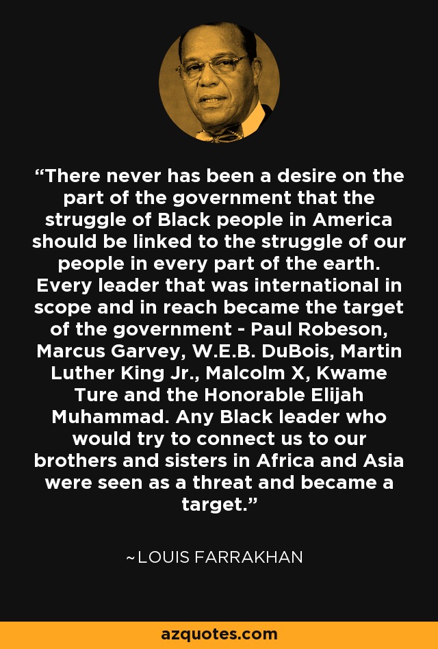 There never has been a desire on the part of the government that the struggle of Black people in America should be linked to the struggle of our people in every part of the earth. Every leader that was international in scope and in reach became the target of the government - Paul Robeson, Marcus Garvey, W.E.B. DuBois, Martin Luther King Jr., Malcolm X, Kwame Ture and the Honorable Elijah Muhammad. Any Black leader who would try to connect us to our brothers and sisters in Africa and Asia were seen as a threat and became a target. - Louis Farrakhan