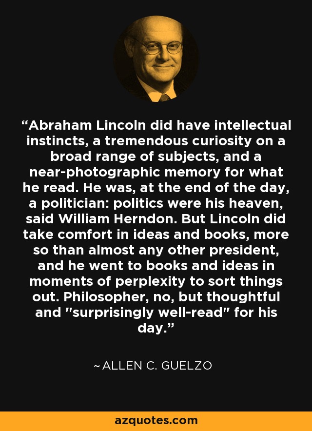 Abraham Lincoln did have intellectual instincts, a tremendous curiosity on a broad range of subjects, and a near-photographic memory for what he read. He was, at the end of the day, a politician: politics were his heaven, said William Herndon. But Lincoln did take comfort in ideas and books, more so than almost any other president, and he went to books and ideas in moments of perplexity to sort things out. Philosopher, no, but thoughtful and 