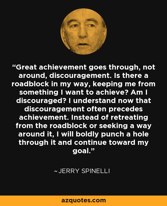 Great achievement goes through, not around, discouragement. Is there a roadblock in my way, keeping me from something I want to achieve? Am I discouraged? I understand now that discouragement often precedes achievement. Instead of retreating from the roadblock or seeking a way around it, I will boldly punch a hole through it and continue toward my goal. - Jerry Spinelli