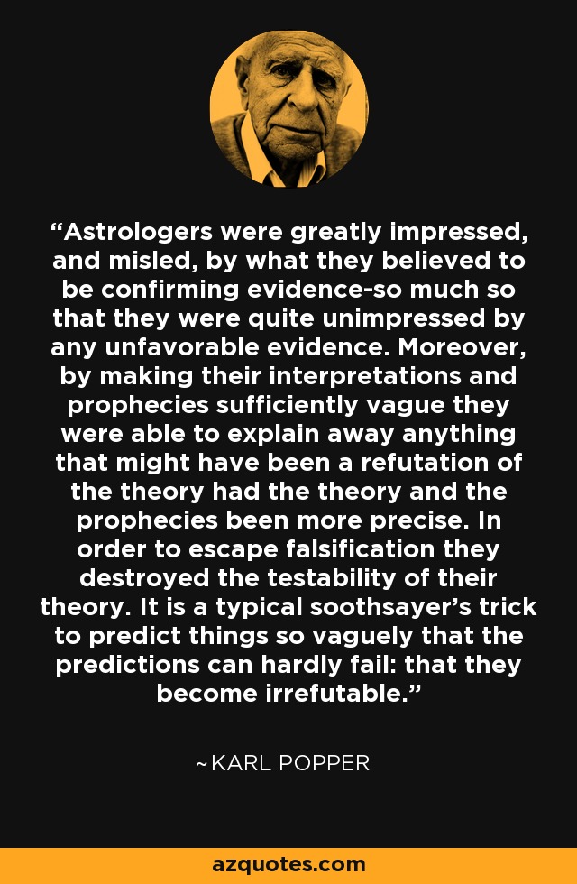 Astrologers were greatly impressed, and misled, by what they believed to be confirming evidence-so much so that they were quite unimpressed by any unfavorable evidence. Moreover, by making their interpretations and prophecies sufficiently vague they were able to explain away anything that might have been a refutation of the theory had the theory and the prophecies been more precise. In order to escape falsification they destroyed the testability of their theory. It is a typical soothsayer's trick to predict things so vaguely that the predictions can hardly fail: that they become irrefutable. - Karl Popper