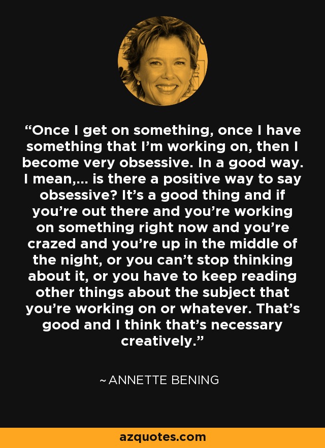 Once I get on something, once I have something that I'm working on, then I become very obsessive. In a good way. I mean,... is there a positive way to say obsessive? It's a good thing and if you're out there and you're working on something right now and you're crazed and you're up in the middle of the night, or you can't stop thinking about it, or you have to keep reading other things about the subject that you're working on or whatever. That's good and I think that's necessary creatively. - Annette Bening