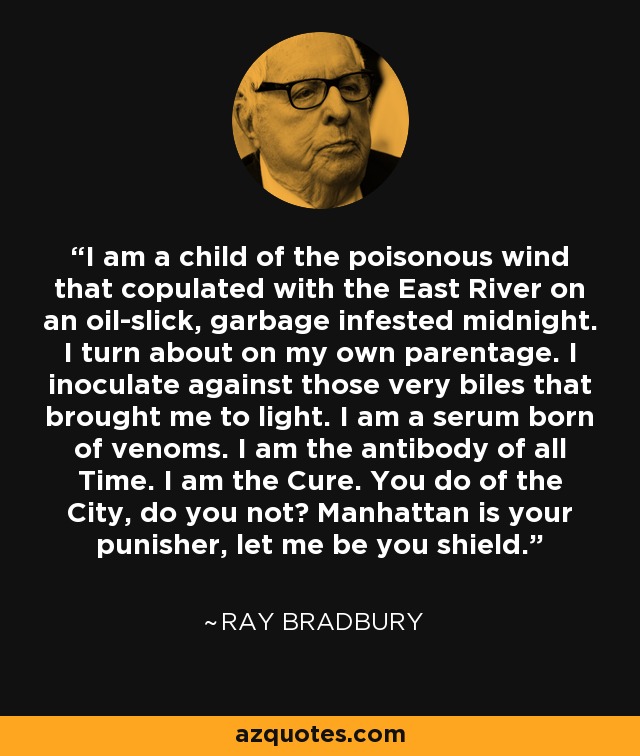 I am a child of the poisonous wind that copulated with the East River on an oil-slick, garbage infested midnight. I turn about on my own parentage. I inoculate against those very biles that brought me to light. I am a serum born of venoms. I am the antibody of all Time. I am the Cure. You do of the City, do you not? Manhattan is your punisher, let me be you shield. - Ray Bradbury