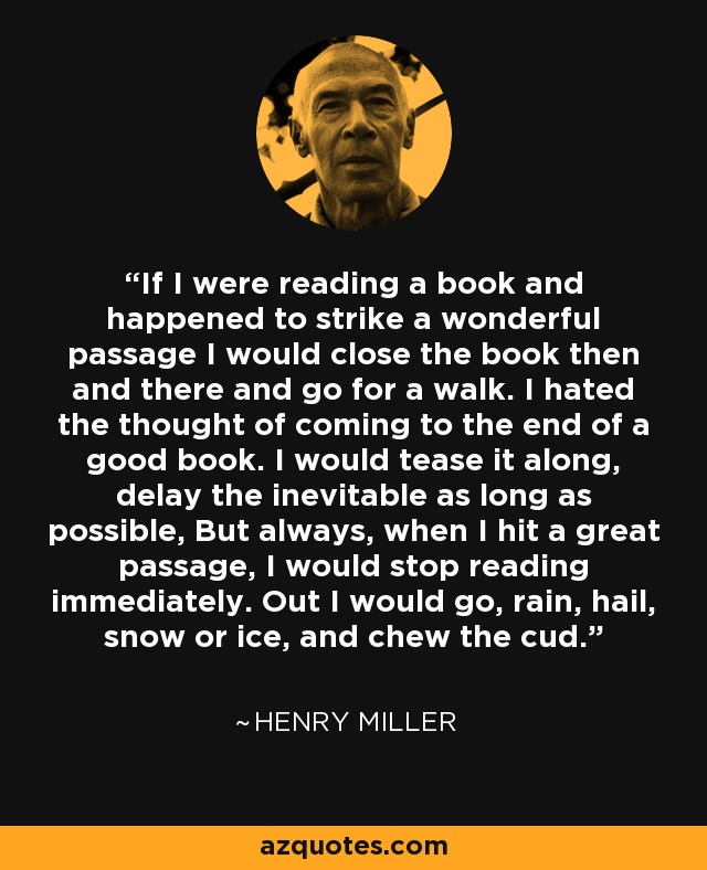 If I were reading a book and happened to strike a wonderful passage I would close the book then and there and go for a walk. I hated the thought of coming to the end of a good book. I would tease it along, delay the inevitable as long as possible, But always, when I hit a great passage, I would stop reading immediately. Out I would go, rain, hail, snow or ice, and chew the cud. - Henry Miller