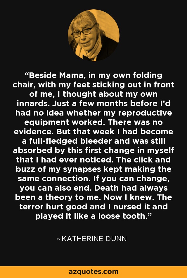 Beside Mama, in my own folding chair, with my feet sticking out in front of me, I thought about my own innards. Just a few months before I'd had no idea whether my reproductive equipment worked. There was no evidence. But that week I had become a full-fledged bleeder and was still absorbed by this first change in myself that I had ever noticed. The click and buzz of my synapses kept making the same connection. If you can change, you can also end. Death had always been a theory to me. Now I knew. The terror hurt good and I nursed it and played it like a loose tooth. - Katherine Dunn