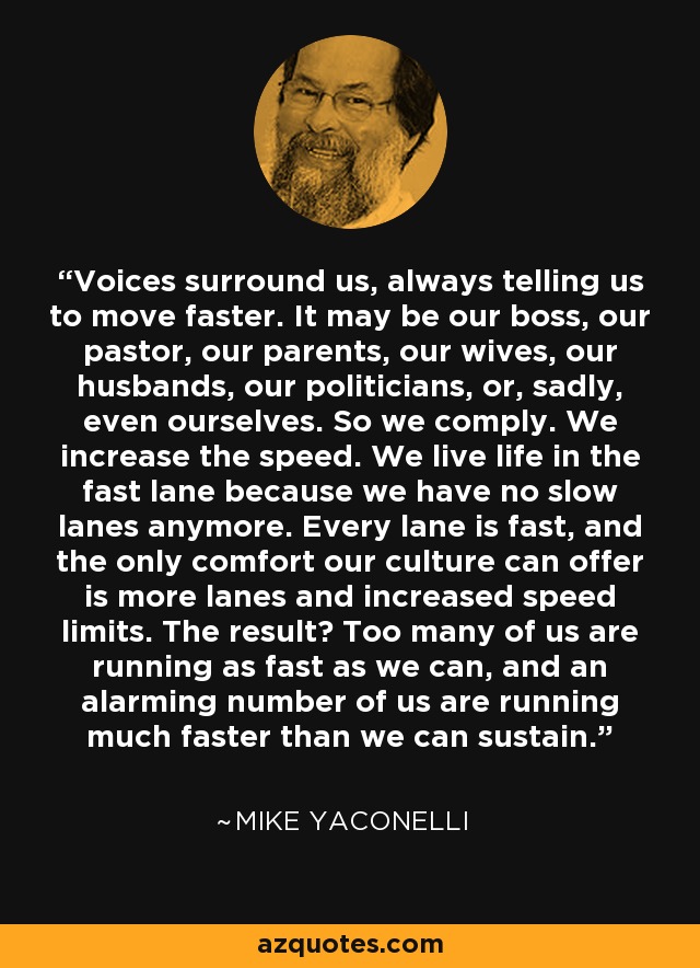 Voices surround us, always telling us to move faster. It may be our boss, our pastor, our parents, our wives, our husbands, our politicians, or, sadly, even ourselves. So we comply. We increase the speed. We live life in the fast lane because we have no slow lanes anymore. Every lane is fast, and the only comfort our culture can offer is more lanes and increased speed limits. The result? Too many of us are running as fast as we can, and an alarming number of us are running much faster than we can sustain. - Mike Yaconelli