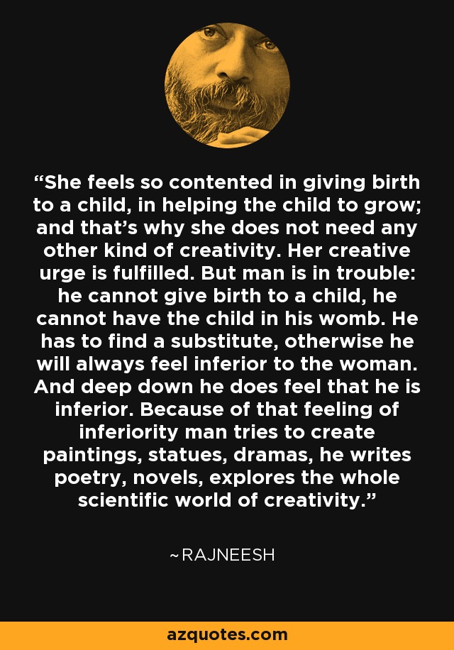 She feels so contented in giving birth to a child, in helping the child to grow; and that's why she does not need any other kind of creativity. Her creative urge is fulfilled. But man is in trouble: he cannot give birth to a child, he cannot have the child in his womb. He has to find a substitute, otherwise he will always feel inferior to the woman. And deep down he does feel that he is inferior. Because of that feeling of inferiority man tries to create paintings, statues, dramas, he writes poetry, novels, explores the whole scientific world of creativity. - Rajneesh