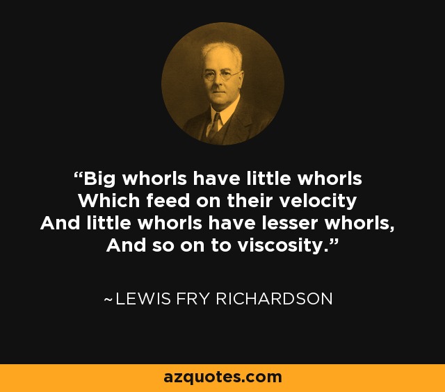 Big whorls have little whorls Which feed on their velocity And little whorls have lesser whorls, And so on to viscosity. - Lewis Fry Richardson