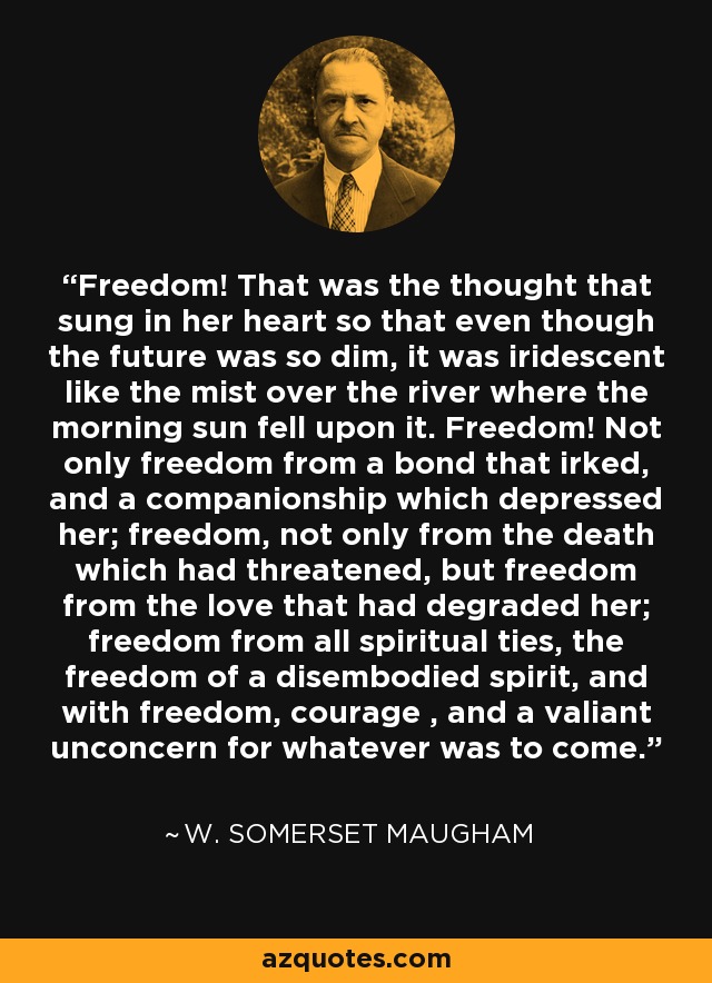 Freedom! That was the thought that sung in her heart so that even though the future was so dim, it was iridescent like the mist over the river where the morning sun fell upon it. Freedom! Not only freedom from a bond that irked, and a companionship which depressed her; freedom, not only from the death which had threatened, but freedom from the love that had degraded her; freedom from all spiritual ties, the freedom of a disembodied spirit, and with freedom, courage , and a valiant unconcern for whatever was to come. - W. Somerset Maugham