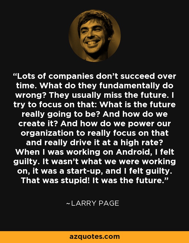 Lots of companies don’t succeed over time. What do they fundamentally do wrong? They usually miss the future. I try to focus on that: What is the future really going to be? And how do we create it? And how do we power our organization to really focus on that and really drive it at a high rate? When I was working on Android, I felt guilty. It wasn’t what we were working on, it was a start-up, and I felt guilty. That was stupid! It was the future. - Larry Page