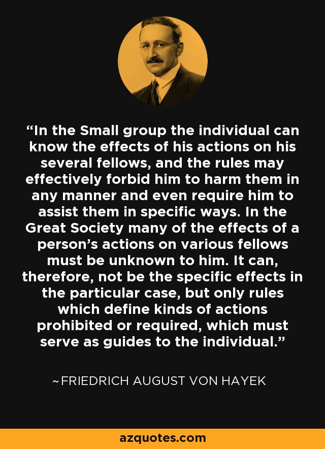 In the Small group the individual can know the effects of his actions on his several fellows, and the rules may effectively forbid him to harm them in any manner and even require him to assist them in specific ways. In the Great Society many of the effects of a person's actions on various fellows must be unknown to him. It can, therefore, not be the specific effects in the particular case, but only rules which define kinds of actions prohibited or required, which must serve as guides to the individual. - Friedrich August von Hayek