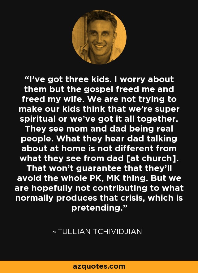 I've got three kids. I worry about them but the gospel freed me and freed my wife. We are not trying to make our kids think that we're super spiritual or we've got it all together. They see mom and dad being real people. What they hear dad talking about at home is not different from what they see from dad [at church]. That won't guarantee that they'll avoid the whole PK, MK thing. But we are hopefully not contributing to what normally produces that crisis, which is pretending. - Tullian Tchividjian