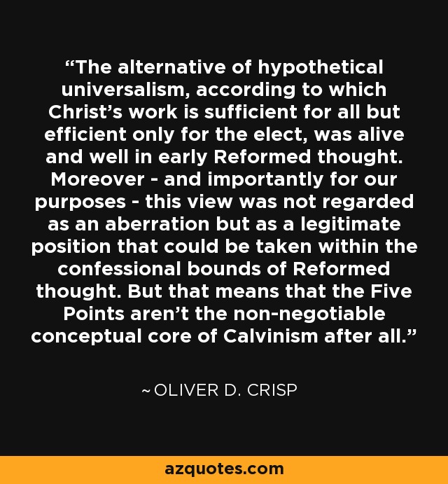 The alternative of hypothetical universalism, according to which Christ's work is sufficient for all but efficient only for the elect, was alive and well in early Reformed thought. Moreover - and importantly for our purposes - this view was not regarded as an aberration but as a legitimate position that could be taken within the confessional bounds of Reformed thought. But that means that the Five Points aren't the non-negotiable conceptual core of Calvinism after all. - Oliver D. Crisp
