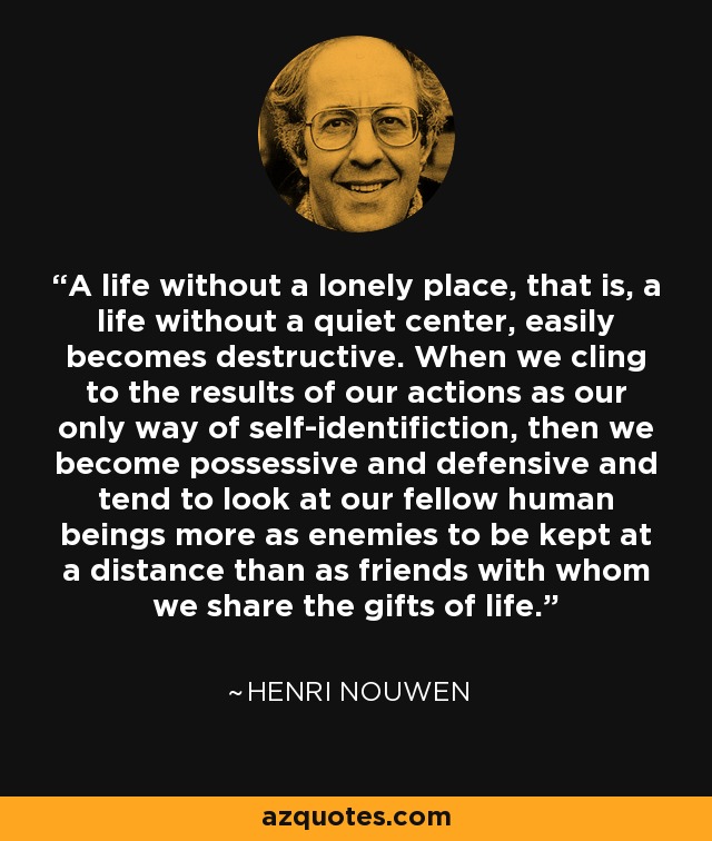 A life without a lonely place, that is, a life without a quiet center, easily becomes destructive. When we cling to the results of our actions as our only way of self-identifiction, then we become possessive and defensive and tend to look at our fellow human beings more as enemies to be kept at a distance than as friends with whom we share the gifts of life. - Henri Nouwen