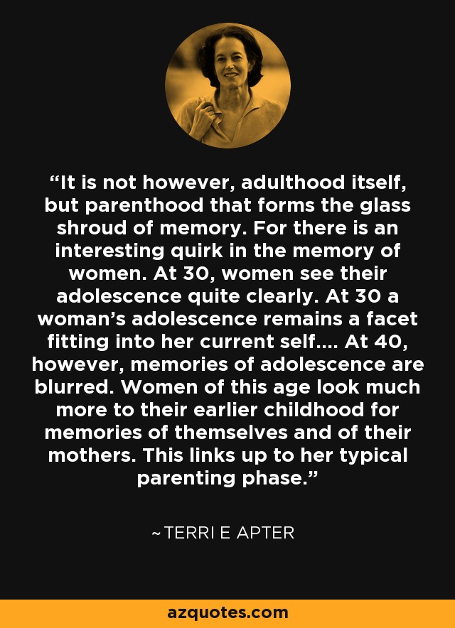 It is not however, adulthood itself, but parenthood that forms the glass shroud of memory. For there is an interesting quirk in the memory of women. At 30, women see their adolescence quite clearly. At 30 a woman's adolescence remains a facet fitting into her current self.... At 40, however, memories of adolescence are blurred. Women of this age look much more to their earlier childhood for memories of themselves and of their mothers. This links up to her typical parenting phase. - Terri E Apter
