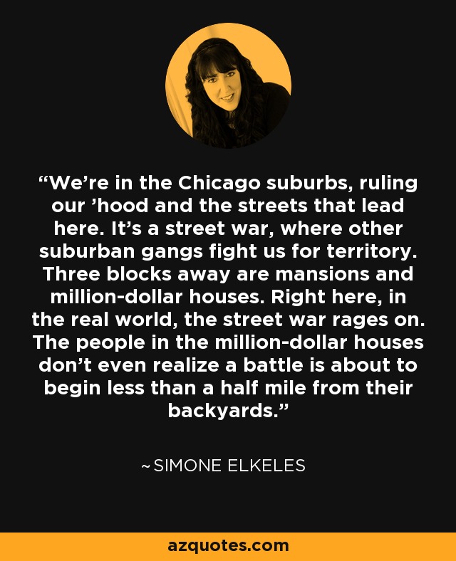 We're in the Chicago suburbs, ruling our 'hood and the streets that lead here. It's a street war, where other suburban gangs fight us for territory. Three blocks away are mansions and million-dollar houses. Right here, in the real world, the street war rages on. The people in the million-dollar houses don't even realize a battle is about to begin less than a half mile from their backyards. - Simone Elkeles