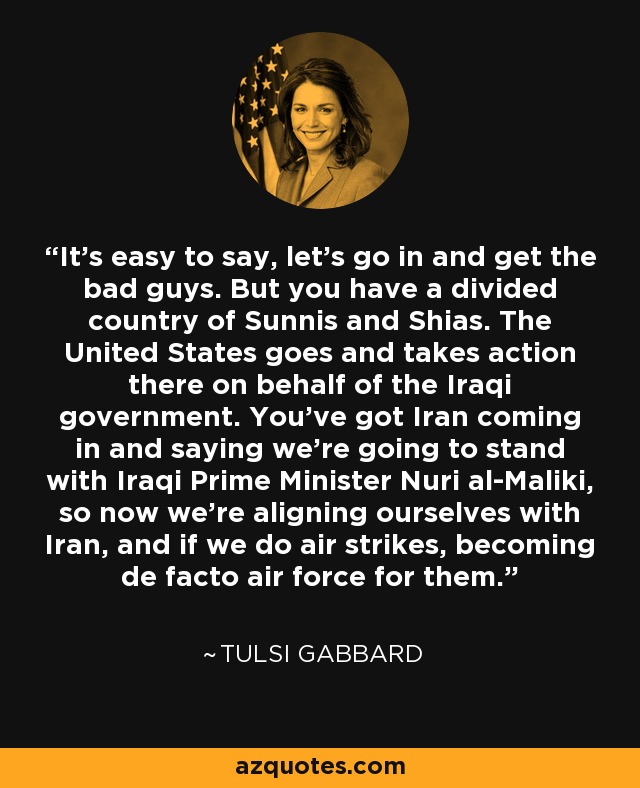 It's easy to say, let's go in and get the bad guys. But you have a divided country of Sunnis and Shias. The United States goes and takes action there on behalf of the Iraqi government. You've got Iran coming in and saying we're going to stand with Iraqi Prime Minister Nuri al-Maliki, so now we're aligning ourselves with Iran, and if we do air strikes, becoming de facto air force for them. - Tulsi Gabbard