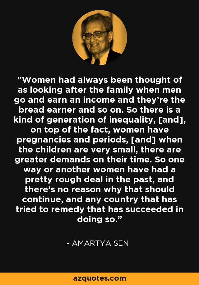 Women had always been thought of as looking after the family when men go and earn an income and they're the bread earner and so on. So there is a kind of generation of inequality, [and], on top of the fact, women have pregnancies and periods, [and] when the children are very small, there are greater demands on their time. So one way or another women have had a pretty rough deal in the past, and there's no reason why that should continue, and any country that has tried to remedy that has succeeded in doing so. - Amartya Sen