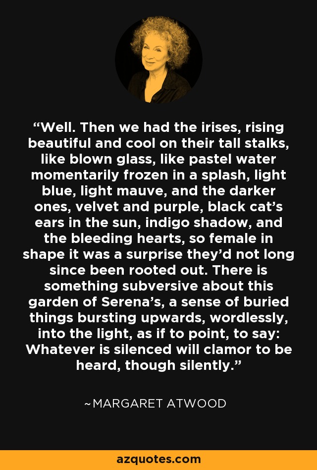 Well. Then we had the irises, rising beautiful and cool on their tall stalks, like blown glass, like pastel water momentarily frozen in a splash, light blue, light mauve, and the darker ones, velvet and purple, black cat's ears in the sun, indigo shadow, and the bleeding hearts, so female in shape it was a surprise they'd not long since been rooted out. There is something subversive about this garden of Serena's, a sense of buried things bursting upwards, wordlessly, into the light, as if to point, to say: Whatever is silenced will clamor to be heard, though silently. - Margaret Atwood