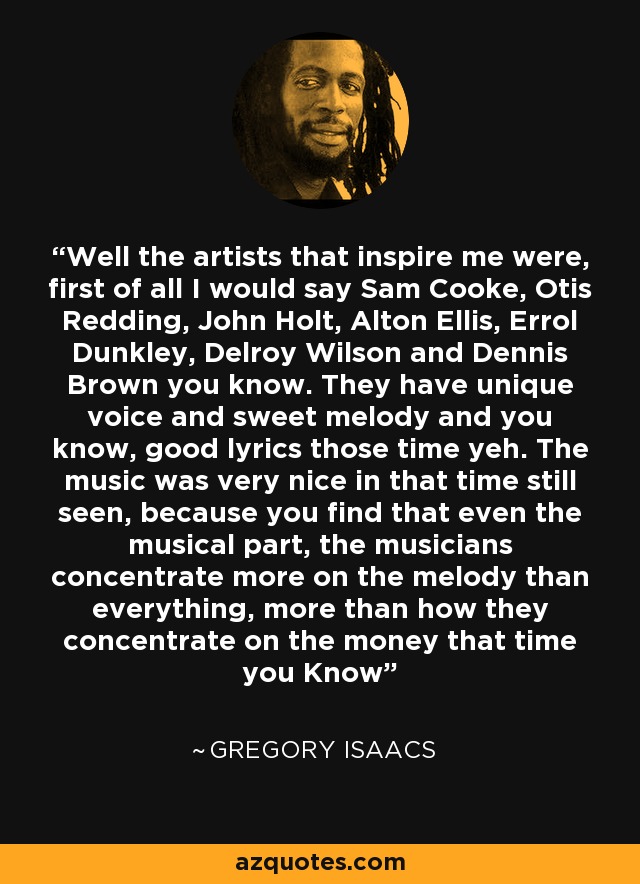 Well the artists that inspire me were, first of all I would say Sam Cooke, Otis Redding, John Holt, Alton Ellis, Errol Dunkley, Delroy Wilson and Dennis Brown you know. They have unique voice and sweet melody and you know, good lyrics those time yeh. The music was very nice in that time still seen, because you find that even the musical part, the musicians concentrate more on the melody than everything, more than how they concentrate on the money that time you Know - Gregory Isaacs