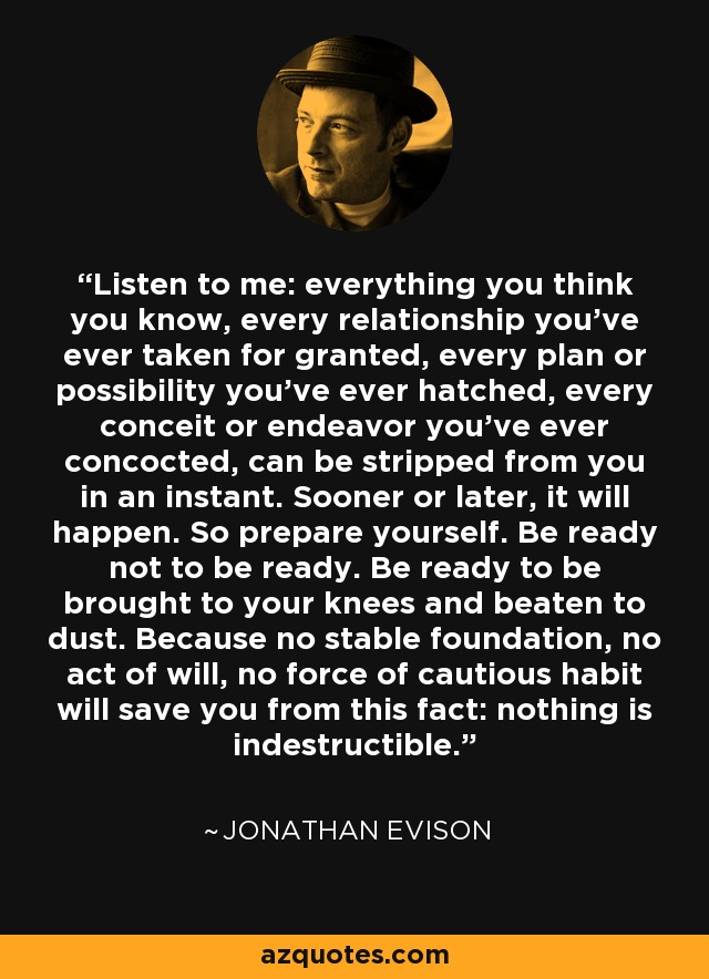 Listen to me: everything you think you know, every relationship you've ever taken for granted, every plan or possibility you've ever hatched, every conceit or endeavor you've ever concocted, can be stripped from you in an instant. Sooner or later, it will happen. So prepare yourself. Be ready not to be ready. Be ready to be brought to your knees and beaten to dust. Because no stable foundation, no act of will, no force of cautious habit will save you from this fact: nothing is indestructible. - Jonathan Evison