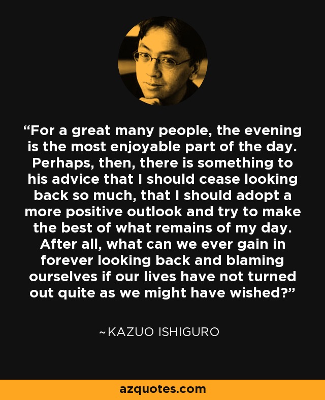 For a great many people, the evening is the most enjoyable part of the day. Perhaps, then, there is something to his advice that I should cease looking back so much, that I should adopt a more positive outlook and try to make the best of what remains of my day. After all, what can we ever gain in forever looking back and blaming ourselves if our lives have not turned out quite as we might have wished? - Kazuo Ishiguro