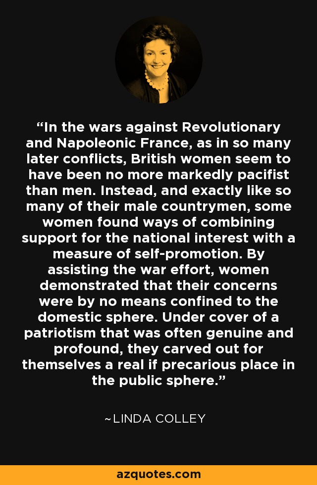 In the wars against Revolutionary and Napoleonic France, as in so many later conflicts, British women seem to have been no more markedly pacifist than men. Instead, and exactly like so many of their male countrymen, some women found ways of combining support for the national interest with a measure of self-promotion. By assisting the war effort, women demonstrated that their concerns were by no means confined to the domestic sphere. Under cover of a patriotism that was often genuine and profound, they carved out for themselves a real if precarious place in the public sphere. - Linda Colley